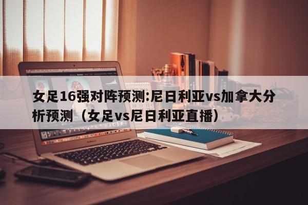 女足16强对阵预测:尼日利亚vs加拿大分析预测（女足vs尼日利亚直播）