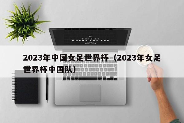 2023年中国女足世界杯（2023年女足世界杯中国队）