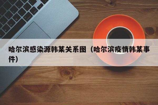 哈尔滨感染源韩某关系图（哈尔滨疫情韩某事件）