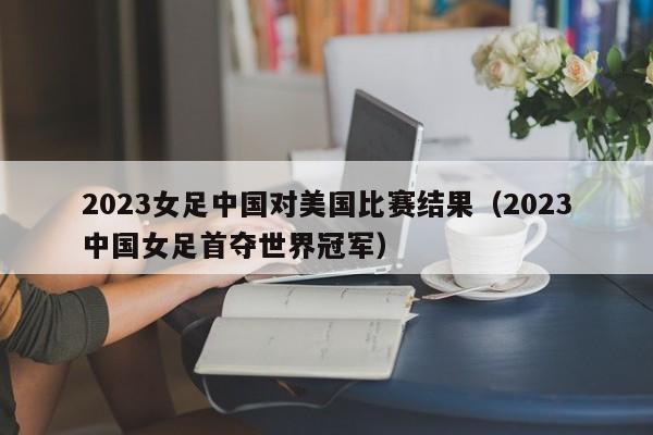 2023女足中国对美国比赛结果（2023中国女足首夺世界冠军）