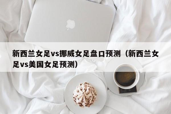 新西兰女足vs挪威女足盘口预测（新西兰女足vs美国女足预测）