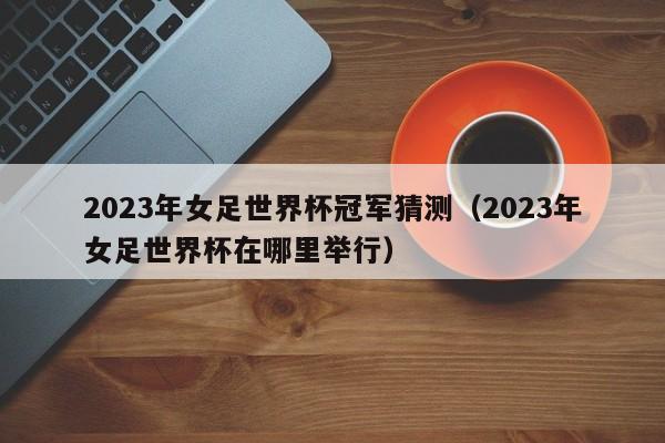 2023年女足世界杯冠军猜测（2023年女足世界杯在哪里举行）