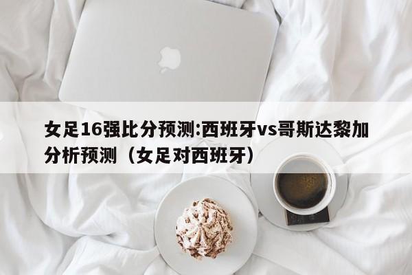 女足16强比分预测:西班牙vs哥斯达黎加分析预测（女足对西班牙）