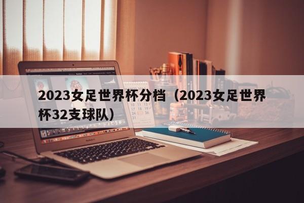 2023女足世界杯分档（2023女足世界杯32支球队）