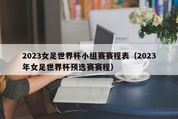 2023女足世界杯小组赛赛程表（2023年女足世界杯预选赛赛程）