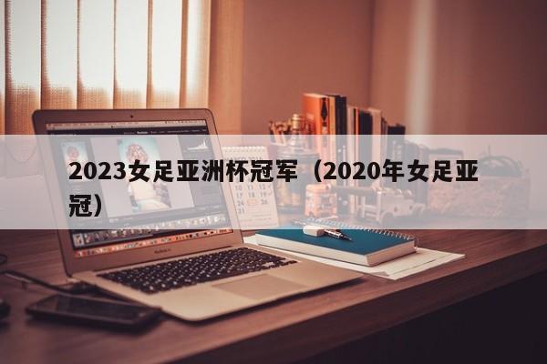 2023女足亚洲杯冠军（2020年女足亚冠）