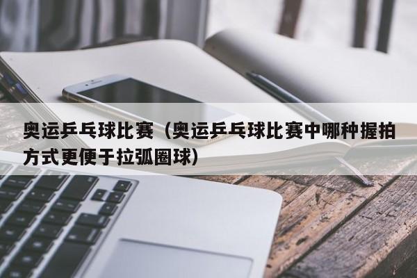 奥运乒乓球比赛（奥运乒乓球比赛中哪种握拍方式更便于拉弧圈球）