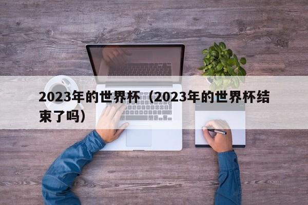 2023年的世界杯（2023年的世界杯结束了吗）