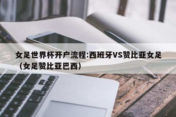 女足世界杯开户流程:西班牙VS赞比亚女足（女足赞比亚巴西）