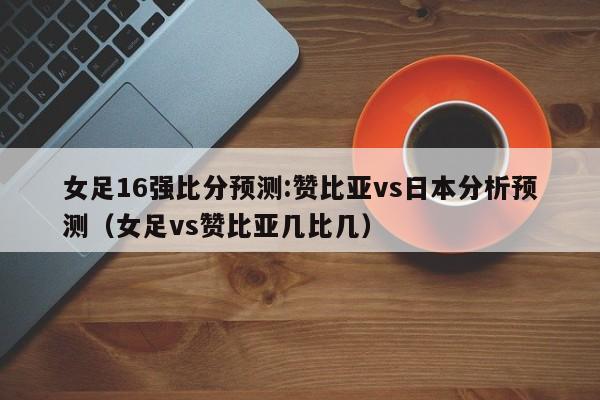 女足16强比分预测:赞比亚vs日本分析预测（女足vs赞比亚几比几）