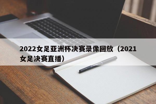 2022女足亚洲杯决赛录像回放（2021女足决赛直播）