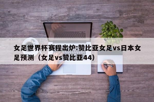 女足世界杯赛程出炉:赞比亚女足vs日本女足预测（女足vs赞比亚44）