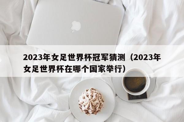 2023年女足世界杯冠军猜测（2023年女足世界杯在哪个国家举行）