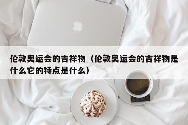 伦敦奥运会的吉祥物（伦敦奥运会的吉祥物是什么它的特点是什么）