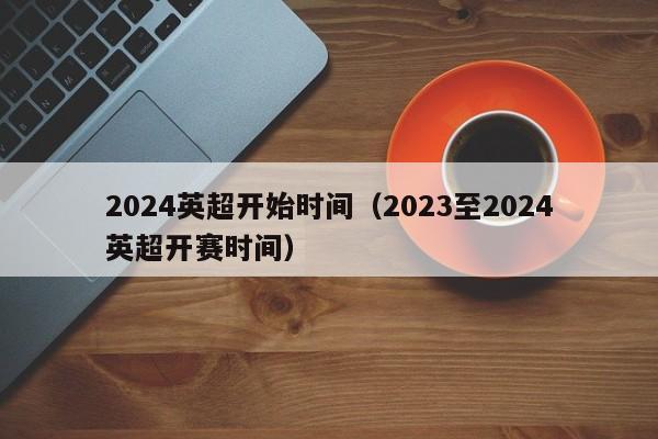 2024英超开始时间（2023至2024英超开赛时间）