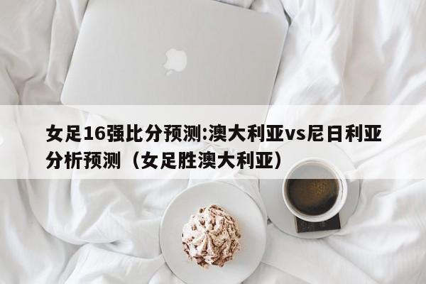 女足16强比分预测:澳大利亚vs尼日利亚分析预测（女足胜澳大利亚）