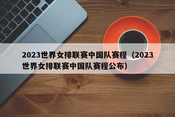 2023世界女排联赛中国队赛程（2023世界女排联赛中国队赛程公布）