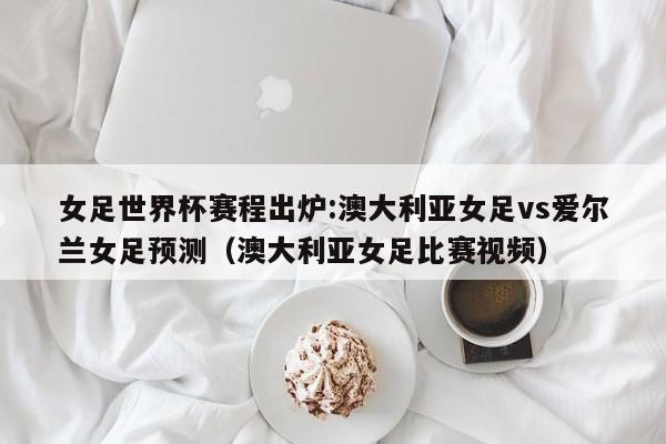 女足世界杯赛程出炉:澳大利亚女足vs爱尔兰女足预测（澳大利亚女足比赛视频）