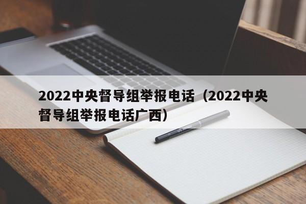 2022中央督导组举报电话（2022中央督导组举报电话广西）