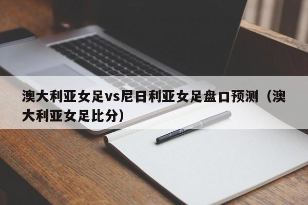 澳大利亚女足vs尼日利亚女足盘口预测（澳大利亚女足比分）