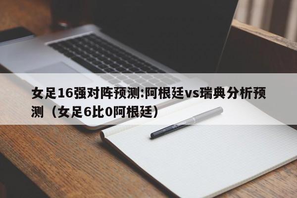 女足16强对阵预测:阿根廷vs瑞典分析预测（女足6比0阿根廷）