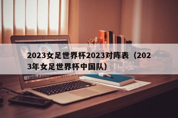 2023女足世界杯2023对阵表（2023年女足世界杯中国队）