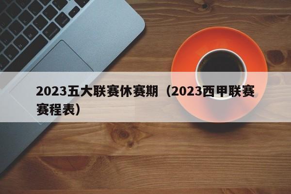 2023五大联赛休赛期（2023西甲联赛赛程表）