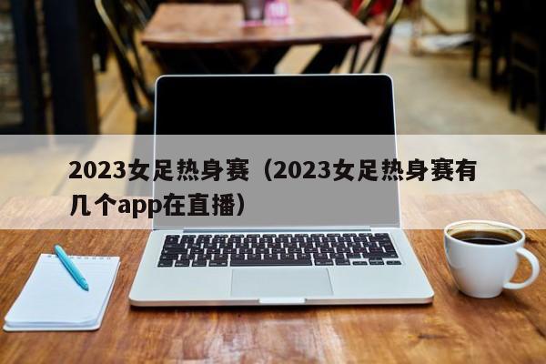 2023女足热身赛（2023女足热身赛有几个app在直播）