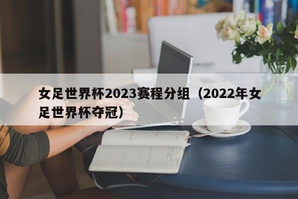 女足世界杯2023赛程分组（2022年女足世界杯夺冠）