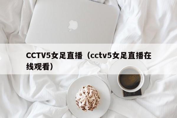 CCTV5女足直播（cctv5女足直播在线观看）