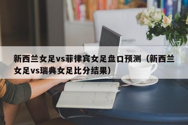 新西兰女足vs菲律宾女足盘口预测（新西兰女足vs瑞典女足比分结果）