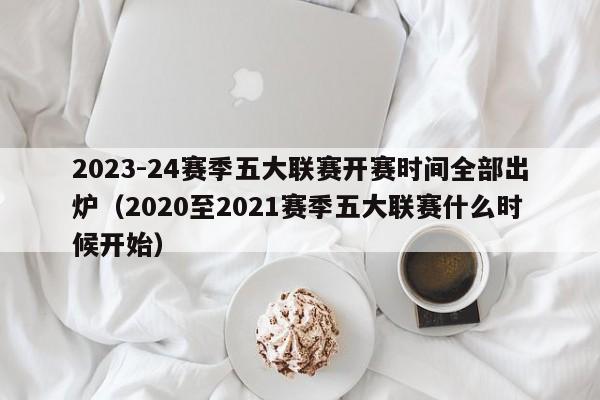 2023-24赛季五大联赛开赛时间全部出炉（2020至2021赛季五大联赛什么时候开始）