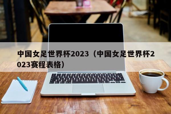 中国女足世界杯2023（中国女足世界杯2023赛程表格）