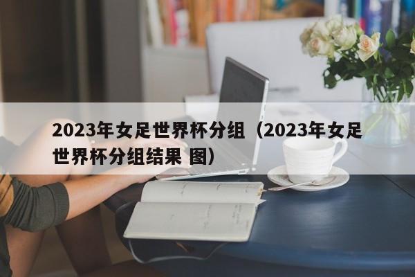 2023年女足世界杯分组（2023年女足世界杯分组结果 图）