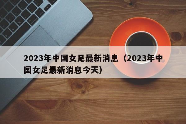 2023年中国女足最新消息（2023年中国女足最新消息今天）