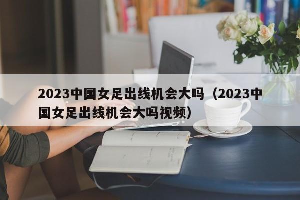 2023中国女足出线机会大吗（2023中国女足出线机会大吗视频）