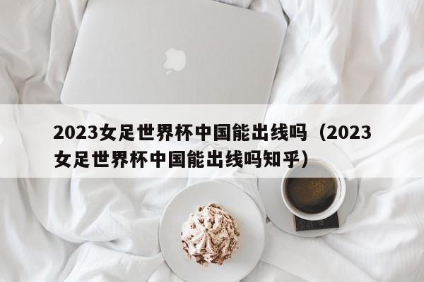 2023女足世界杯中国能出线吗（2023女足世界杯中国能出线吗知乎）