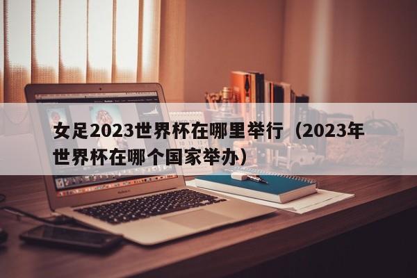 女足2023世界杯在哪里举行（2023年世界杯在哪个国家举办）