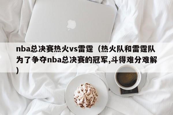 nba总决赛热火vs雷霆（热火队和雷霆队为了争夺nba总决赛的冠军,斗得难分难解）