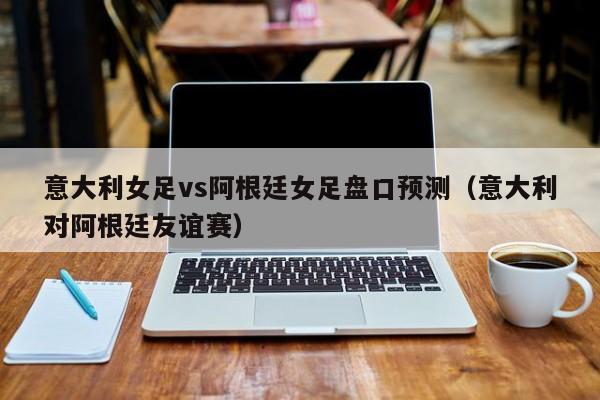 意大利女足vs阿根廷女足盘口预测（意大利对阿根廷友谊赛）