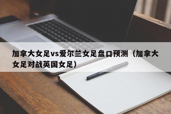 加拿大女足vs爱尔兰女足盘口预测（加拿大女足对战英国女足）