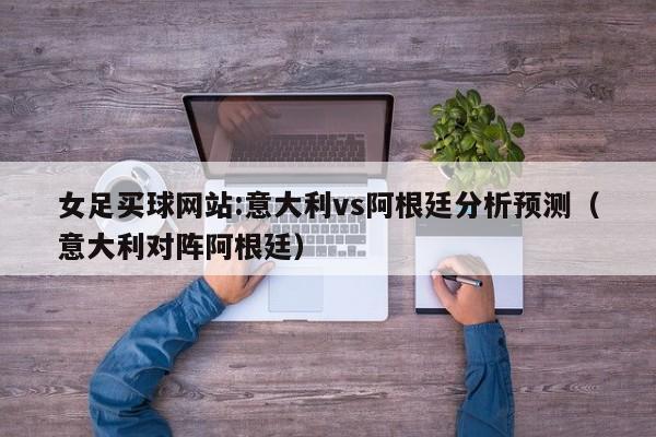 女足买球网站:意大利vs阿根廷分析预测（意大利对阵阿根廷）