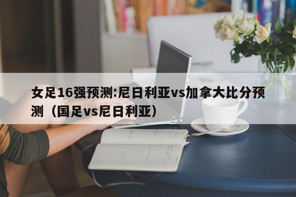 女足16强预测:尼日利亚vs加拿大比分预测（国足vs尼日利亚）