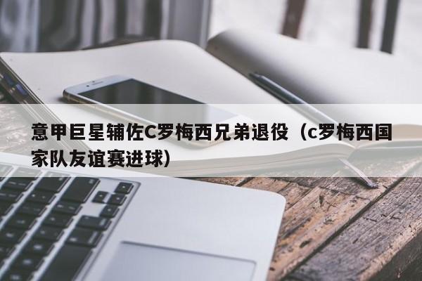 意甲巨星辅佐C罗梅西兄弟退役（c罗梅西国家队友谊赛进球）