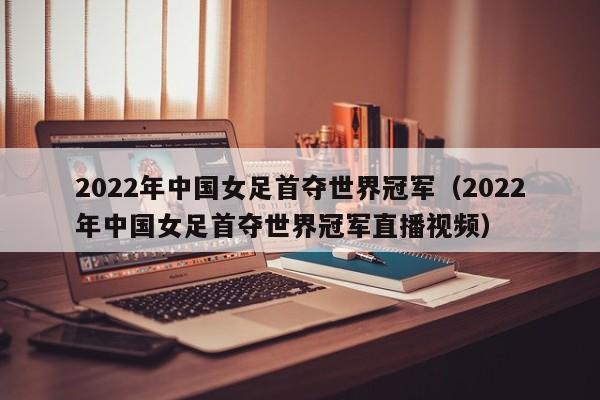 2022年中国女足首夺世界冠军（2022年中国女足首夺世界冠军直播视频）