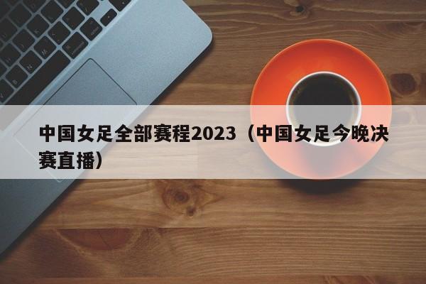 中国女足全部赛程2023（中国女足今晚决赛直播）