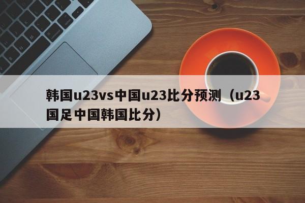 韩国u23vs中国u23比分预测（u23国足中国韩国比分）