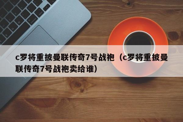 c罗将重披曼联传奇7号战袍（c罗将重披曼联传奇7号战袍卖给谁）