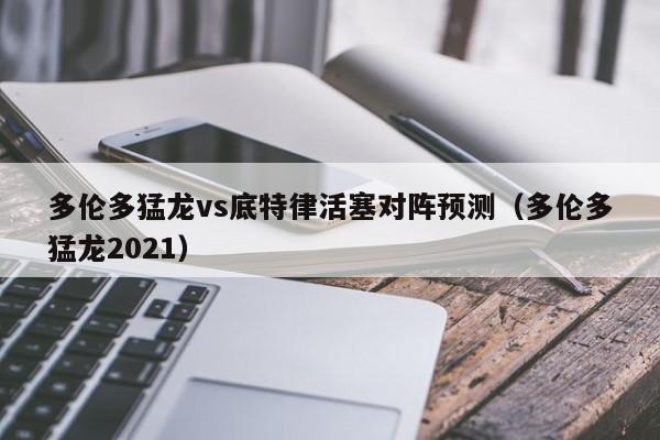 多伦多猛龙vs底特律活塞对阵预测（多伦多猛龙2021）