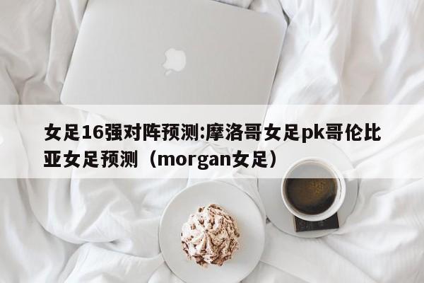 女足16强对阵预测:摩洛哥女足pk哥伦比亚女足预测（morgan女足）